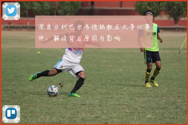 深度分析巴尔韦德执教五大争议事件，解读背后原因与影响