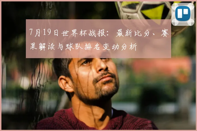 7月19日世界杯战报：最新比分、赛果解读与球队排名变动分析