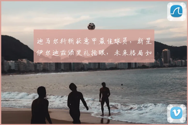 迪马尔科斩获意甲最佳球员,新星伊尔迪兹颁奖礼抢眼,未来格局如何演变?