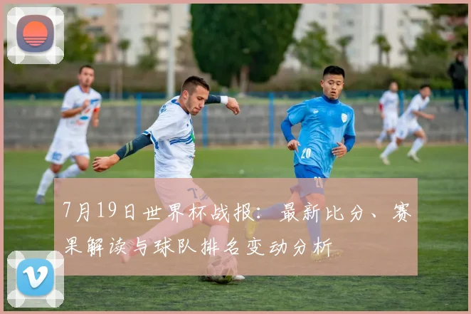 7月19日世界杯战报:最新比分、赛果解读与球队排名变动分析