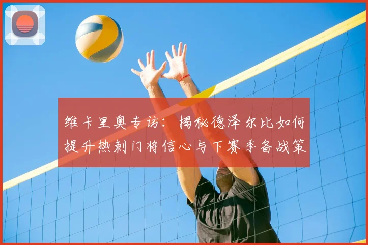 维卡里奥专访:揭秘德泽尔比如何提升热刺门将信心与下赛季备战策略