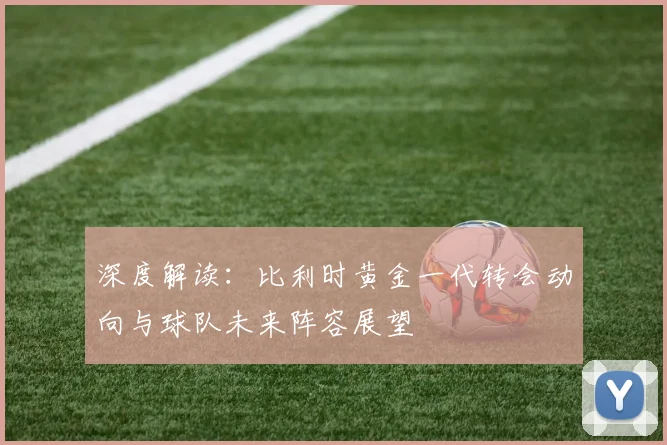 深度解读：比利时黄金一代转会动向与球队未来阵容展望